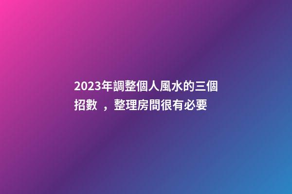 2023年調整個人風水的三個招數，整理房間很有必要